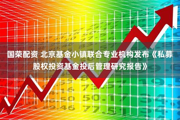 国荣配资 北京基金小镇联合专业机构发布《私募股权投资基金投后管理研究报告》