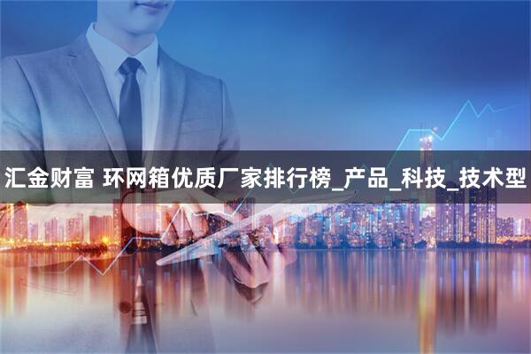 汇金财富 环网箱优质厂家排行榜_产品_科技_技术型