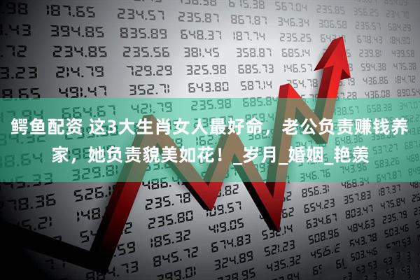 鳄鱼配资 这3大生肖女人最好命，老公负责赚钱养家，她负责貌美如花！_岁月_婚姻_艳羡