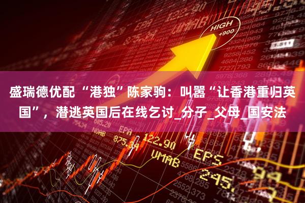 盛瑞德优配 “港独”陈家驹：叫嚣“让香港重归英国”，潜逃英国后在线乞讨_分子_父母_国安法