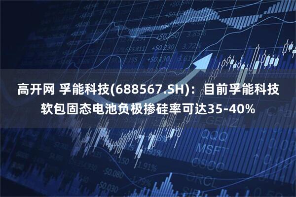 高开网 孚能科技(688567.SH)：目前孚能科技软包固态电池负极掺硅率可达35-40%