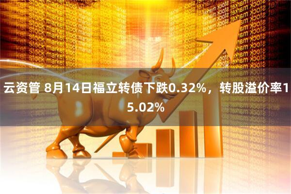 云资管 8月14日福立转债下跌0.32%，转股溢价率15.02%