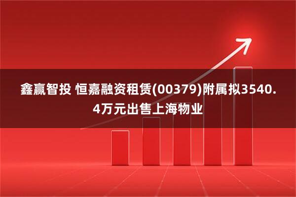 鑫赢智投 恒嘉融资租赁(00379)附属拟3540.4万元出售上海物业