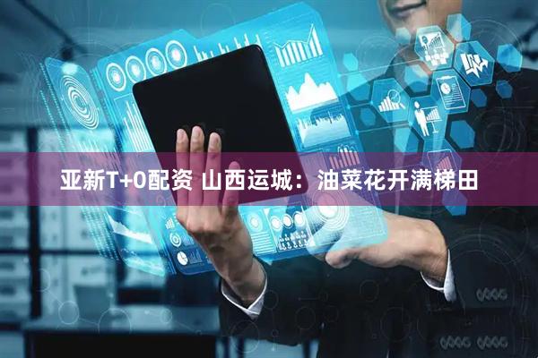 亚新T+0配资 山西运城：油菜花开满梯田